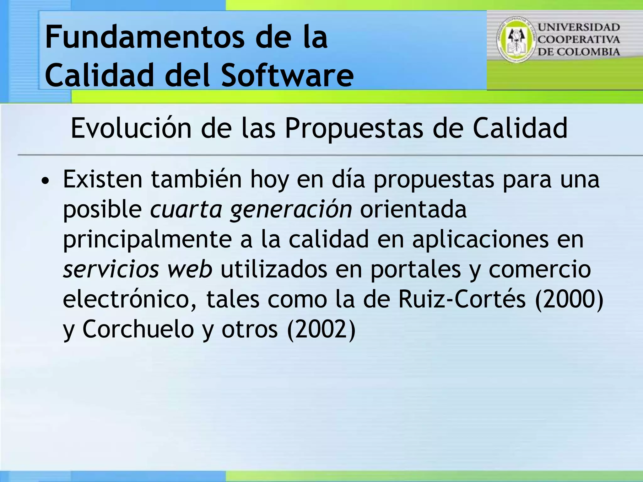 Fundamentos de la
Calidad del Software
  Evolución de las Propuestas de Calidad
• Existen también hoy en día propuestas para una
  posible cuarta generación orientada
  principalmente a la calidad en aplicaciones en
  servicios web utilizados en portales y comercio
  electrónico, tales como la de Ruiz-Cortés (2000)
  y Corchuelo y otros (2002)
 