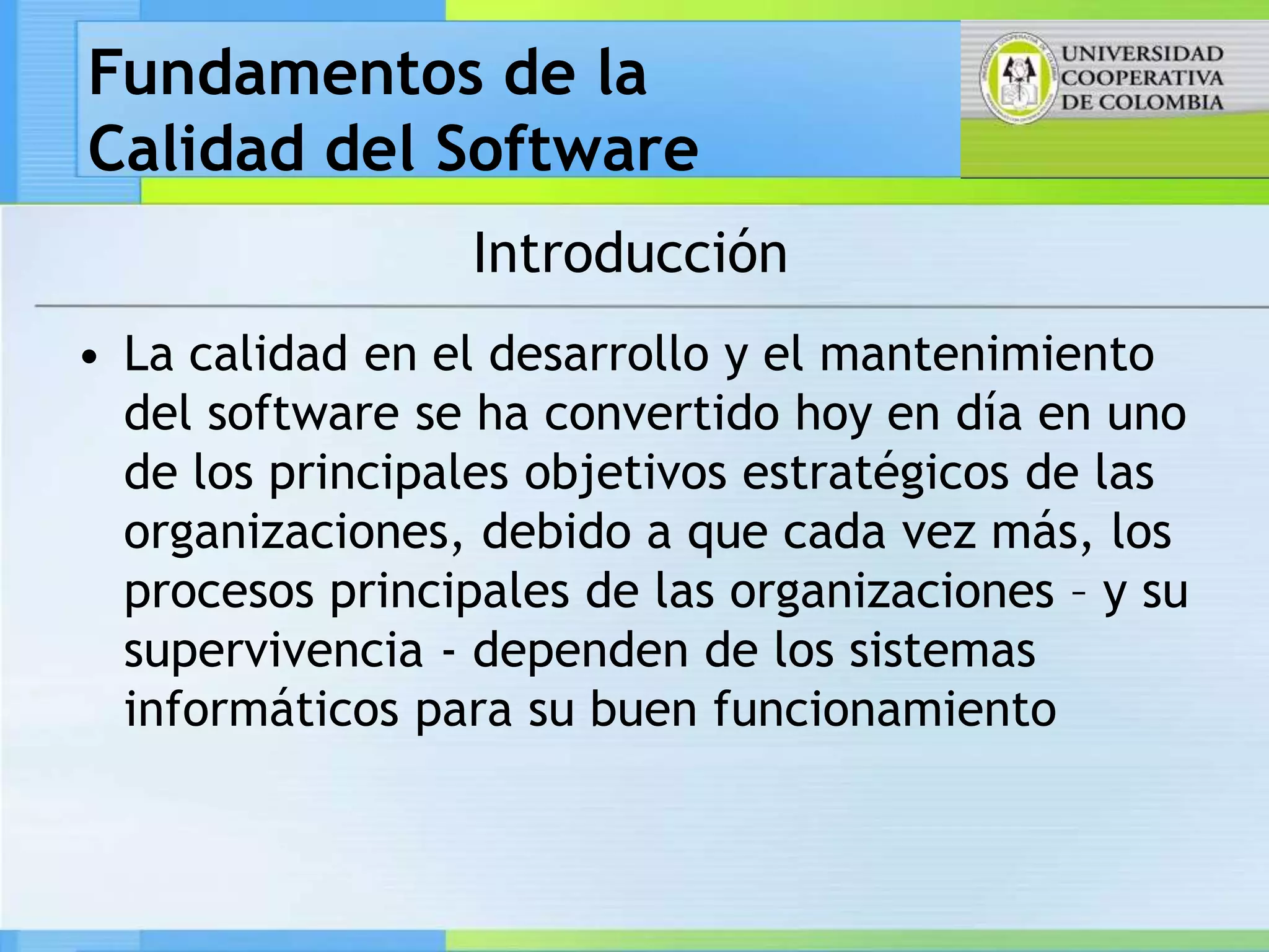 Fundamentos de la
Calidad del Software
                  Introducción
• La calidad en el desarrollo y el mantenimiento
  del software se ha convertido hoy en día en uno
  de los principales objetivos estratégicos de las
  organizaciones, debido a que cada vez más, los
  procesos principales de las organizaciones – y su
  supervivencia - dependen de los sistemas
  informáticos para su buen funcionamiento
 