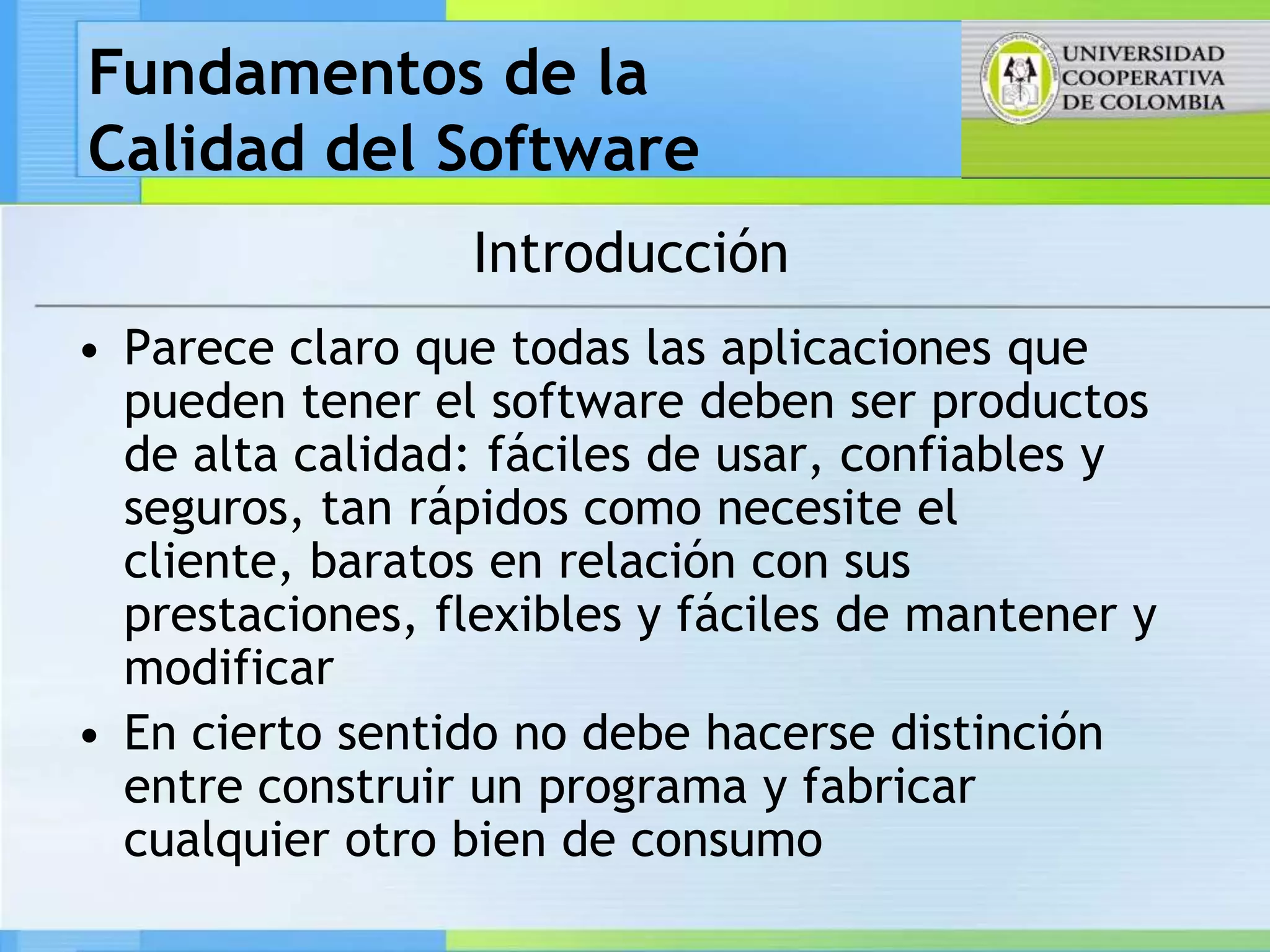 Fundamentos de la
Calidad del Software
                 Introducción
• Parece claro que todas las aplicaciones que
  pueden tener el software deben ser productos
  de alta calidad: fáciles de usar, confiables y
  seguros, tan rápidos como necesite el
  cliente, baratos en relación con sus
  prestaciones, flexibles y fáciles de mantener y
  modificar
• En cierto sentido no debe hacerse distinción
  entre construir un programa y fabricar
  cualquier otro bien de consumo
 