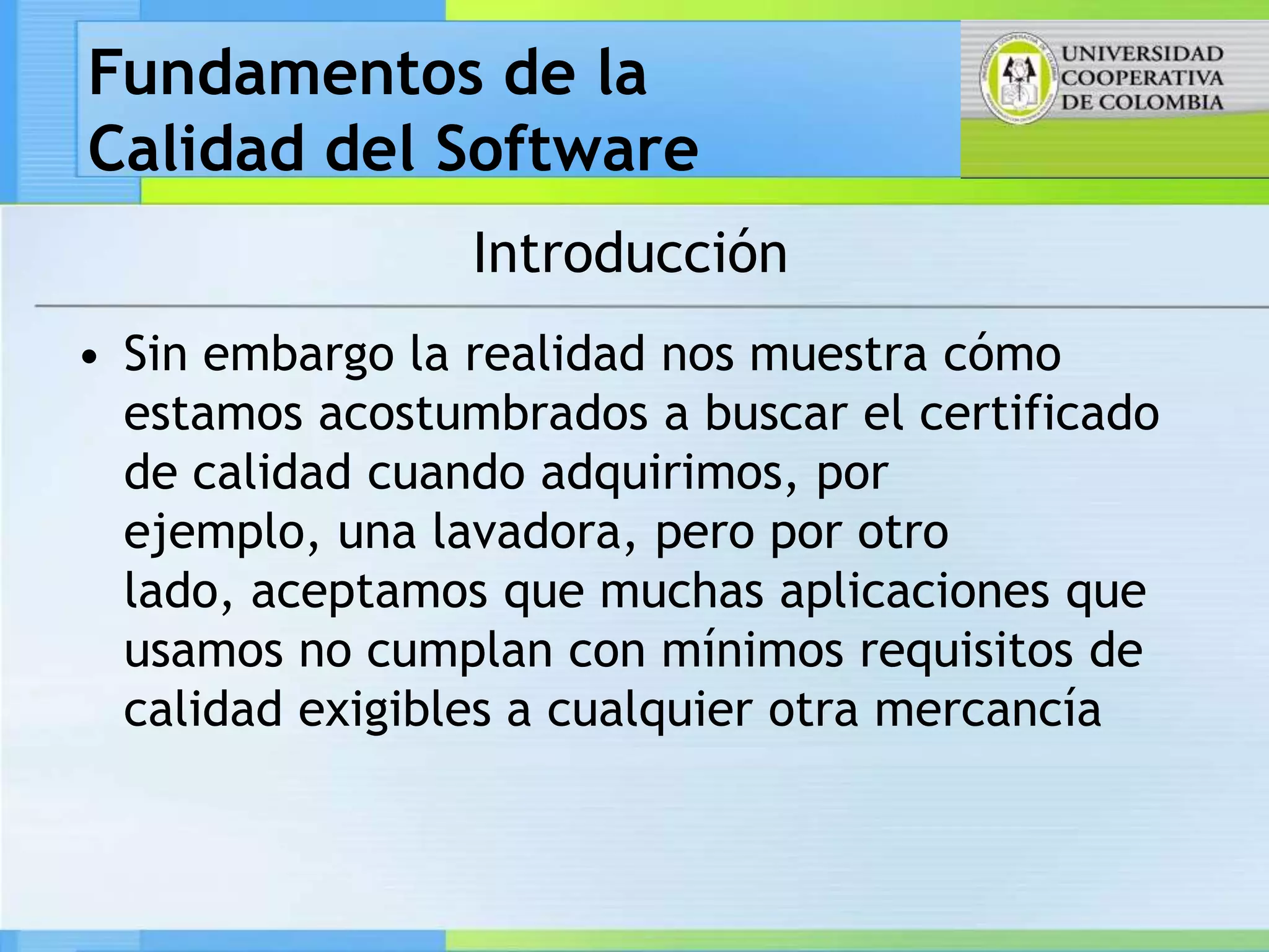 Fundamentos de la
Calidad del Software
                 Introducción
• Sin embargo la realidad nos muestra cómo
  estamos acostumbrados a buscar el certificado
  de calidad cuando adquirimos, por
  ejemplo, una lavadora, pero por otro
  lado, aceptamos que muchas aplicaciones que
  usamos no cumplan con mínimos requisitos de
  calidad exigibles a cualquier otra mercancía
 