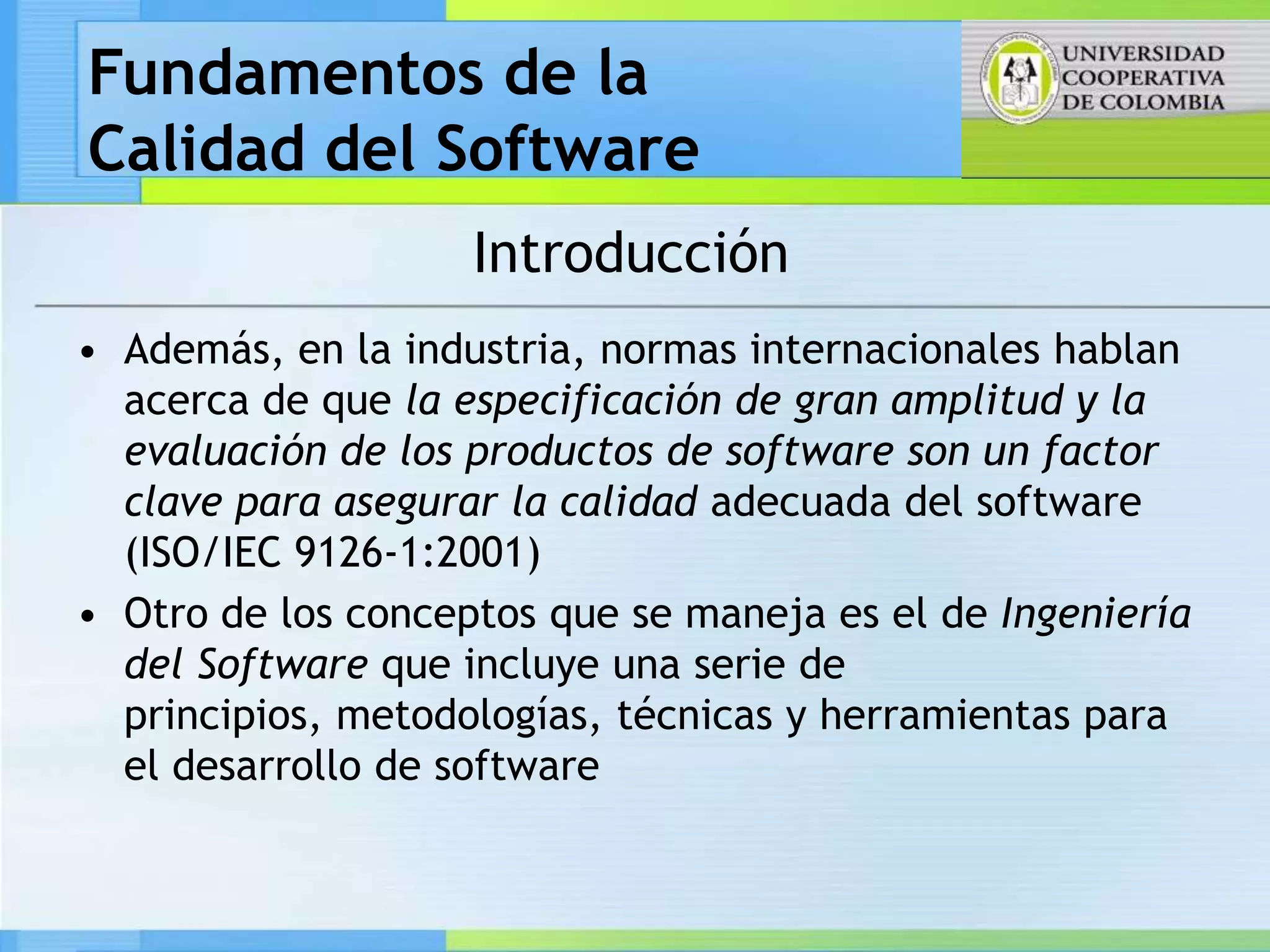 Fundamentos de la
Calidad del Software
                    Introducción
• Además, en la industria, normas internacionales hablan
  acerca de que la especificación de gran amplitud y la
  evaluación de los productos de software son un factor
  clave para asegurar la calidad adecuada del software
  (ISO/IEC 9126-1:2001)
• Otro de los conceptos que se maneja es el de Ingeniería
  del Software que incluye una serie de
  principios, metodologías, técnicas y herramientas para
  el desarrollo de software
 