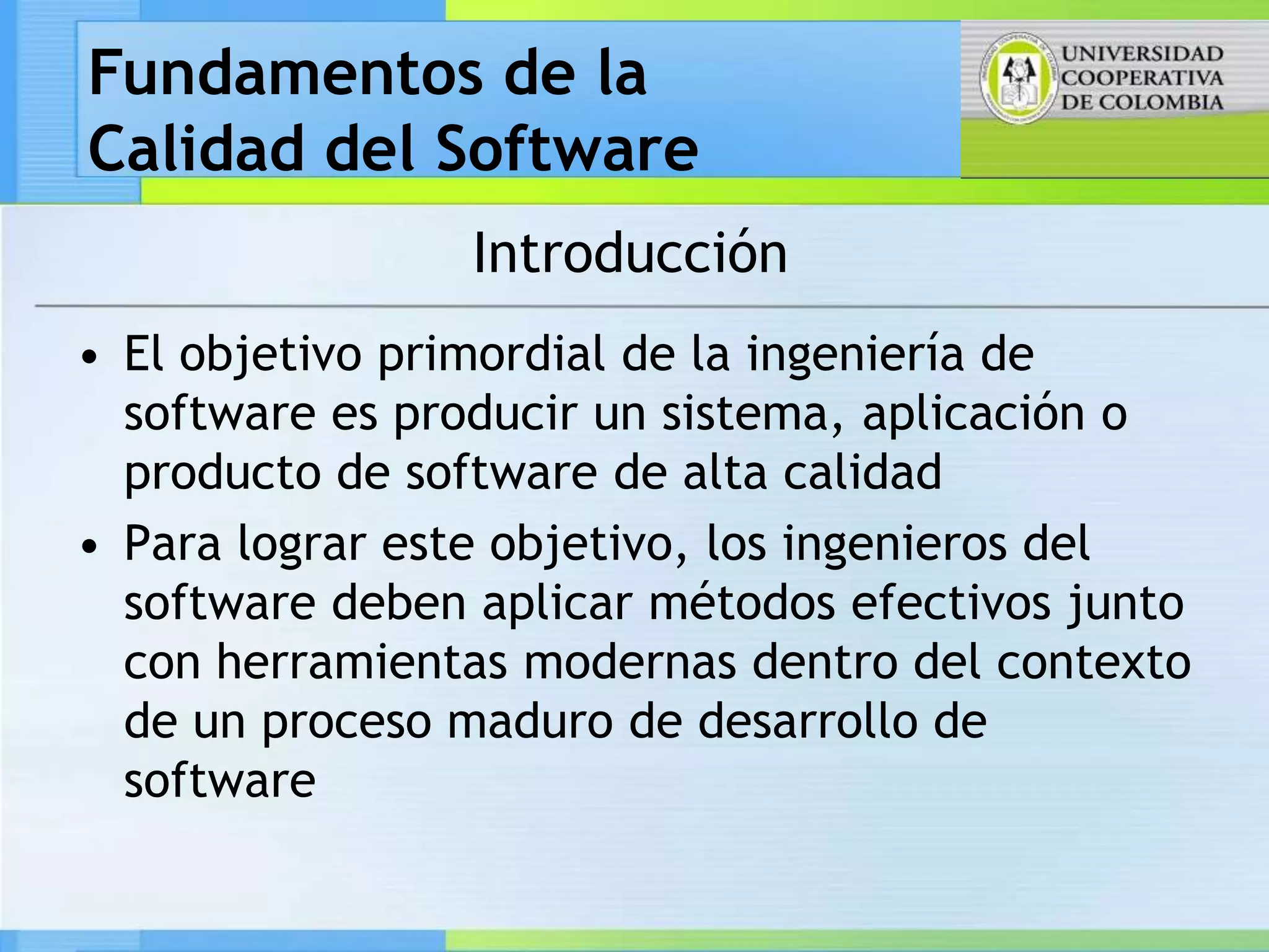 Fundamentos de la
Calidad del Software
                 Introducción
• El objetivo primordial de la ingeniería de
  software es producir un sistema, aplicación o
  producto de software de alta calidad
• Para lograr este objetivo, los ingenieros del
  software deben aplicar métodos efectivos junto
  con herramientas modernas dentro del contexto
  de un proceso maduro de desarrollo de
  software
 