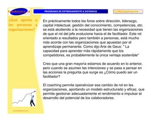 ¿Qué aporta a     En prácticamente todos los foros sobre dirección, liderazgo,
las personas y    capital intelectual, gestión del conocimiento, competencias, etc.
organizaciones?   se está aludiendo a la necesidad que tienen las organizaciones
                  de que el rol del jefe evolucione hacia el de facilitador. Este rol
                  orientado a resultados pero también a personas, está mucho
                  más acorde con las organizaciones que apuestan por el
                  aprendizaje permanente. Como dijo Arie de Geus: " La
                  capacidad para aprender más rápidamente que los
                  competidores, es probablemente la única ventaja sostenible"

                  Creo que una gran mayoría estamos de acuerdo en lo anterior,
                  pero cuando se asumen las intenciones y se pasa a pensar en
                  las acciones la pregunta que surge es ¿Cómo puedo ser un
                  facilitador?

                  El coaching permite operativizar ese cambio de rol en las
                  organizaciones, aportando un modelo estructurado y eficaz, que
                  permite gestionar adecuadamente el rendimiento e impulsar el
                  desarrollo del potencial de los colaboradores.
 