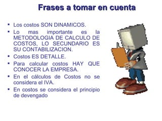Frases a tomar en cuenta Los costos SON DINAMICOS. Lo mas importante es la METODOLOGIA DE CALCULO DE COSTOS, LO SECUNDARIO ES SU CONTABILIZACION. Costos ES DETALLE. Para calcular costos HAY QUE CONOCER LA EMPRESA. En el cálculos de Costos no se considera el IVA. En costos se considera el principio de devengado 