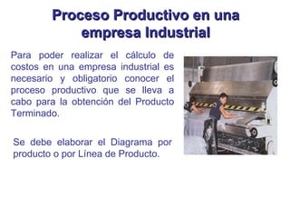 Para poder realizar el cálculo de costos en una empresa industrial es necesario y obligatorio conocer el proceso productivo que se lleva a cabo para la obtención del Producto Terminado. Se debe elaborar el Diagrama por producto o por Línea de Producto. Proceso Productivo en una empresa Industrial 