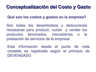 Qué son los costos y gastos en la empresa? Son todas los desembolsos y deducciones necesarias para producir, cuidar  y vender los productos terminados, mercaderías o la prestación de servicios de la empresa. Conceptualización del Costo y Gasto Esta información desde el punto de vista contable es registrada según el principio de DEVENGADO 