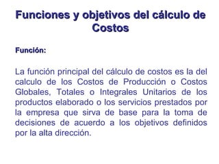 Función: La función principal del cálculo de costos es la del calculo de los Costos de Producción o Costos Globales, Totales o Integrales Unitarios de los productos elaborado o los servicios prestados por la empresa que sirva de base para la toma de decisiones de acuerdo a los objetivos definidos por la alta dirección.   Funciones y objetivos del cálculo de Costos 