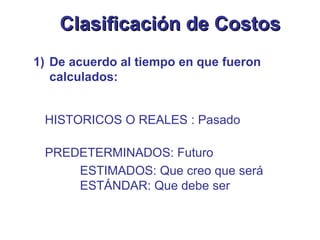 De acuerdo al tiempo en que fueron calculados: HISTORICOS O REALES : Pasado PREDETERMINADOS: Futuro ESTIMADOS: Que creo que será ESTÁNDAR: Que debe ser Clasificación de Costos 
