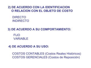 2) DE ACUERDO CON LA IDENTIFICACION O RELACION CON EL OBJETO DE COSTO DIRECTO INDIRECTO 3) DE ACUERDO A SU COMPORTAMIENTO: FIJO VARIABLE 4) DE ACUERDO A SU USO: COSTOS CONTABLES (Costos Reales Históricos) COSTOS GERENCIALES (Costos de Reposición) 