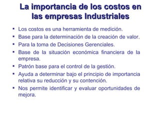 Los costos es una herramienta de medición. Base para la determinación de la creación de valor. Para la toma de Decisiones Gerenciales. Base de la situación económica financiera de la empresa. Patrón base para el control de la gestión. Ayuda a determinar bajo el principio de importancia relativa su reducción y su contención. Nos permite identificar y evaluar oportunidades de mejora. La importancia de los costos en las empresas Industriales 