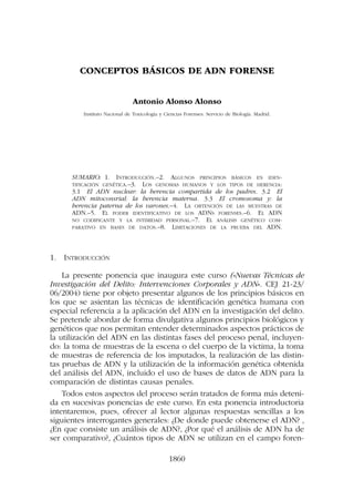 1860
CONCEPTOS BÁSICOS DE ADN FORENSE
Antonio Alonso Alonso
Instituto Nacional de Toxicología y Ciencias Forenses. Servicio de Biología. Madrid.
SUMARIO: 1. INTRODUCCIÓN.–2. ALGUNOS PRINCIPIOS BÁSICOS EN IDEN-
TIFICACIÓN GENÉTICA.–3. LOS GENOMAS HUMANOS Y LOS TIPOS DE HERENCIA:
3.1 El ADN nuclear: la herencia compartida de los padres. 3.2 El
ADN mitoconsrial: la herencia materna. 3.3 El cromosoma y: la
herencia paterna de los varones.–4. LA OBTENCIÓN DE LAS MUESTRAS DE
ADN.–5. EL PODER IDENTIFICATIVO DE LOS ADNS FORENSES.–6. EL ADN
NO CODIFICANTE Y LA INTIMIDAD PERSONAL.–7. EL ANÁLISIS GENÉTICO COM-
PARATIVO EN BASES DE DATOS.–8. LIMITACIONES DE LA PRUEBA DEL ADN.
1. INTRODUCCIÓN
La presente ponencia que inaugura este curso («Nuevas Técnicas de
Investigación del Delito: Intervenciones Corporales y ADN». CEJ 21-23/
06/2004) tiene por objeto presentar algunos de los principios básicos en
los que se asientan las técnicas de identificación genética humana con
especial referencia a la aplicación del ADN en la investigación del delito.
Se pretende abordar de forma divulgativa algunos principios biológicos y
genéticos que nos permitan entender determinados aspectos prácticos de
la utilización del ADN en las distintas fases del proceso penal, incluyen-
do: la toma de muestras de la escena o del cuerpo de la victima, la toma
de muestras de referencia de los imputados, la realización de las distin-
tas pruebas de ADN y la utilización de la información genética obtenida
del análisis del ADN, incluido el uso de bases de datos de ADN para la
comparación de distintas causas penales.
Todos estos aspectos del proceso serán tratados de forma más deteni-
da en sucesivas ponencias de este curso. En esta ponencia introductoria
intentaremos, pues, ofrecer al lector algunas respuestas sencillas a los
siguientes interrogantes generales: ¿De donde puede obtenerse el ADN? ,
¿En que consiste un análisis de ADN?, ¿Por qué el análisis de ADN ha de
ser comparativo?, ¿Cuántos tipos de ADN se utilizan en el campo foren-
 