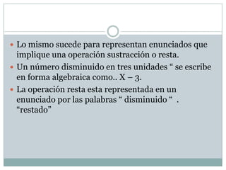  Lo mismo sucede para representan enunciados que

implique una operación sustracción o resta.
 Un número disminuido en tres unidades “ se escribe
en forma algebraica como.. X – 3.
 La operación resta esta representada en un
enunciado por las palabras “ disminuido “ .
“restado”

 