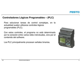 DC-R/ Copyright Festo Didactic GmbH&Co. KG
Controladores Lógicos Programables – (PLC)
64
Para solucionar tareas de control complejas, en la
actualidad suelen utilizarse controles lógicos
programables (PLC).
Con estos controles, el programa no está determinado
por la conexión entre varios relés individuales, sino por el
contenido del software.
Los PLC principalmente procesan señales binarias.
 