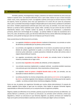 Conceptos básicos de botánica
3
1. INTRODUCCIÓN
Animales y plantas, microorganismos, hongos, y bacterias son hasta el momento los seres vivos que
habitan el planeta tierra. Son bastante diferentes entre si pero todos realizan lo que se llama funciones
vitales: nacer, crecer, reproducirse y morir. Los vegetales o plantas, de los que se conocen más de un millón
de especies, fueron los primeros seres vivos que aparecieron en la tierra. No son como los conocemos
ahora pero su actividad vital produjo el oxígeno indispensable para la vida animal y cambiaron la atmósfera
de la tierra. También proporcionaron alimento para otros seres vivos, los animales. A los seres vivos que
fabrican su comida se llama autótrofos (auto- propio, trofos- comida) y los que comen de otros se llaman
heterótrofos (hetero- otro). También reciben las plantas el nombre de proveedores o productores
primarios, dentro de la terminología de la ecología. Las plantas habitan en todos los ecosistemas de la
tierra, frío, calor, de desiertos a polos, por ello tienen diferentes formas y tienen diferentes estrategias para
sobrevivir, como perder las hojas por calor (en el trópico) o por frío (en el norte).
Estas características les diferencian de los animales;
Los vegetales sintetizan su propio alimento mediante la fotosíntesis. Los animales se nutren
de alimentos ya elaborados por las plantas y otros animales.
Los animales y los vegetales se complementan. Si se encierra una planta muere por falta de
dióxido de carbono. Igualmente le sucede a un animal por falta de oxígeno. Si ambos se
encierran juntos sobreviven. La planta aprovecha el dióxido de carbono del animal y éste el
oxígeno desprendido por la planta.
Los vegetales normalmente están fijos en el suelo. Los animales tienen la facultad de
moverse y trasladarse de un lugar a otro.
Los seres vivos responden a los cambios de ambiente, se llama adaptación.
Los animales reaccionan rápidamente a cualquier estímulo. Las plantas también reaccionas
a los estímulos pero más lentamente. Estos movimientos se llaman taxias.
Los vegetales crecen en grosor y longitud durante toda su vida. Los animales, una vez
alcanzada la madurez detienen su crecimiento.
Las células presentan los mismos componentes, solo varia la pared celular en los vegetales y
los plastos. Las células vegetales tiene tabiques o membranas de celulosa que les dan soporte
y rigidez. Las células animales tienen membranas delgadas y flexibles.
Como ser vivo, las plantas son organismos formados por muchas células (pluricelulares). El conjunto de
células vegetales forma tejidos al igual que los animales. Estos tejidos se agrupan formando órganos
especializados en diferentes funciones y en su conjunto forman el organismo completo.
Órganos y tejidos son diferentes en los animales y plantas ya que las funciones primarias son diferentes. Las
plantas fabrican su alimento y con él hacen sus estructuras. Los animales comen alimento y tienen que
degradarlo y rehacer sus estructuras lo que llamamos digestión. Las plantas carnívoras (en realidad las
hojas son la parte carnívora) elabora sustancias como los animales para digerir como es la tripsina.
 