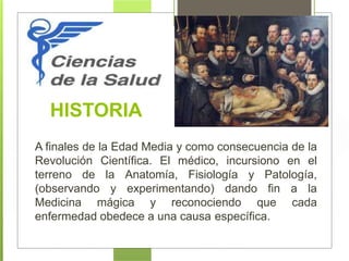 HISTORIA
A finales de la Edad Media y como consecuencia de la
Revolución Científica. El médico, incursiono en el
terreno de la Anatomía, Fisiología y Patología,
(observando y experimentando) dando fin a la
Medicina mágica y reconociendo que cada
enfermedad obedece a una causa específica.
 
