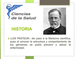 HISTORIA
 LUIS PASTEUR.- dio paso a la Medicina científica,
pues al conocer la estructura y comportamiento de
los gérmenes se podía prevenir y atacar la
enfermedad.
 