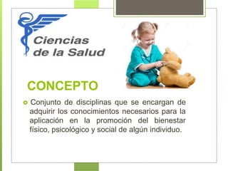 CONCEPTO
 Conjunto de disciplinas que se encargan de
adquirir los conocimientos necesarios para la
aplicación en la promoción del bienestar
físico, psicológico y social de algún individuo.
 