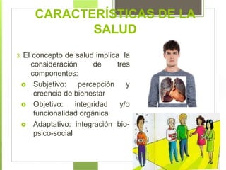 CARACTERÍSTICAS DE LA
SALUD
3. El concepto de salud implica la
consideración de tres
componentes:
 Subjetivo: percepción y
creencia de bienestar
bio-
 Objetivo: integridad y/o
funcionalidad orgánica
 Adaptativo: integración
psico-social
 