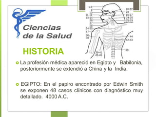 HISTORIA
 La profesión médica apareció en Egipto y Babilonia,
posteriormente se extendió a China y la India.
 EGIPTO: En el papiro encontrado por Edwin Smith
se exponen 48 casos clínicos con diagnóstico muy
detallado. 4000 A.C.
 