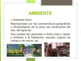  Ambiente físico:
Representado por las características geográficas
y climatológicas de la zona, las condiciones del
aire, del agua etc.
Que pueden ser generales a dicha zona o región
o limitarse a la habitación, escuela, lugares de
trabajo o de recreo, etc.
AMBIENTE
 