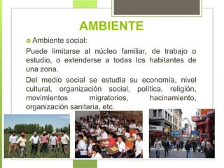  Ambiente social:
Puede limitarse al núcleo familiar, de trabajo o
estudio, o extenderse a todas los habitantes de
una zona.
Del medio social se estudia su economía, nivel
cultural, organización social, política, religión,
movimientos migratorios, hacinamiento,
organización sanitaria, etc.
AMBIENTE
 