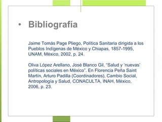 • Bibliografía
Jaime Tomás Page Pliego, Política Sanitaria dirigida a los
Pueblos Indígenas de México y Chiapas, 1857-1995,
UNAM, México, 2002, p. 24.
Oliva López Arellano, José Blanco Gil, “Salud y ‘nuevas’
políticas sociales en México”. En Florencia Peña Saint
Martín, Arturo Padilla (Coordinadores), Cambio Social,
Antropología y Salud, CONACULTA, INAH, México,
2006, p. 23.
 