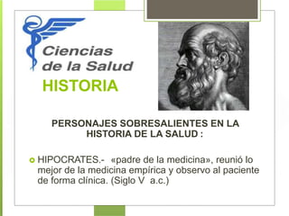 HISTORIA
PERSONAJES SOBRESALIENTES EN LA
HISTORIA DE LA SALUD :
 HIPOCRATES.- «padre de la medicina», reunió lo
mejor de la medicina empírica y observo al paciente
de forma clínica. (Siglo V a.c.)
 