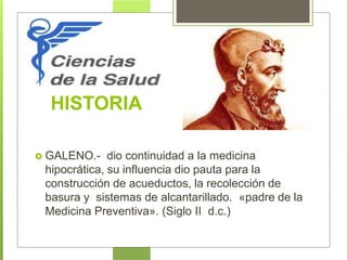 HISTORIA
 GALENO.- dio continuidad a la medicina
hipocrática, su influencia dio pauta para la
construcción de acueductos, la recolección de
basura y sistemas de alcantarillado. «padre de la
Medicina Preventiva». (Siglo II d.c.)
 
