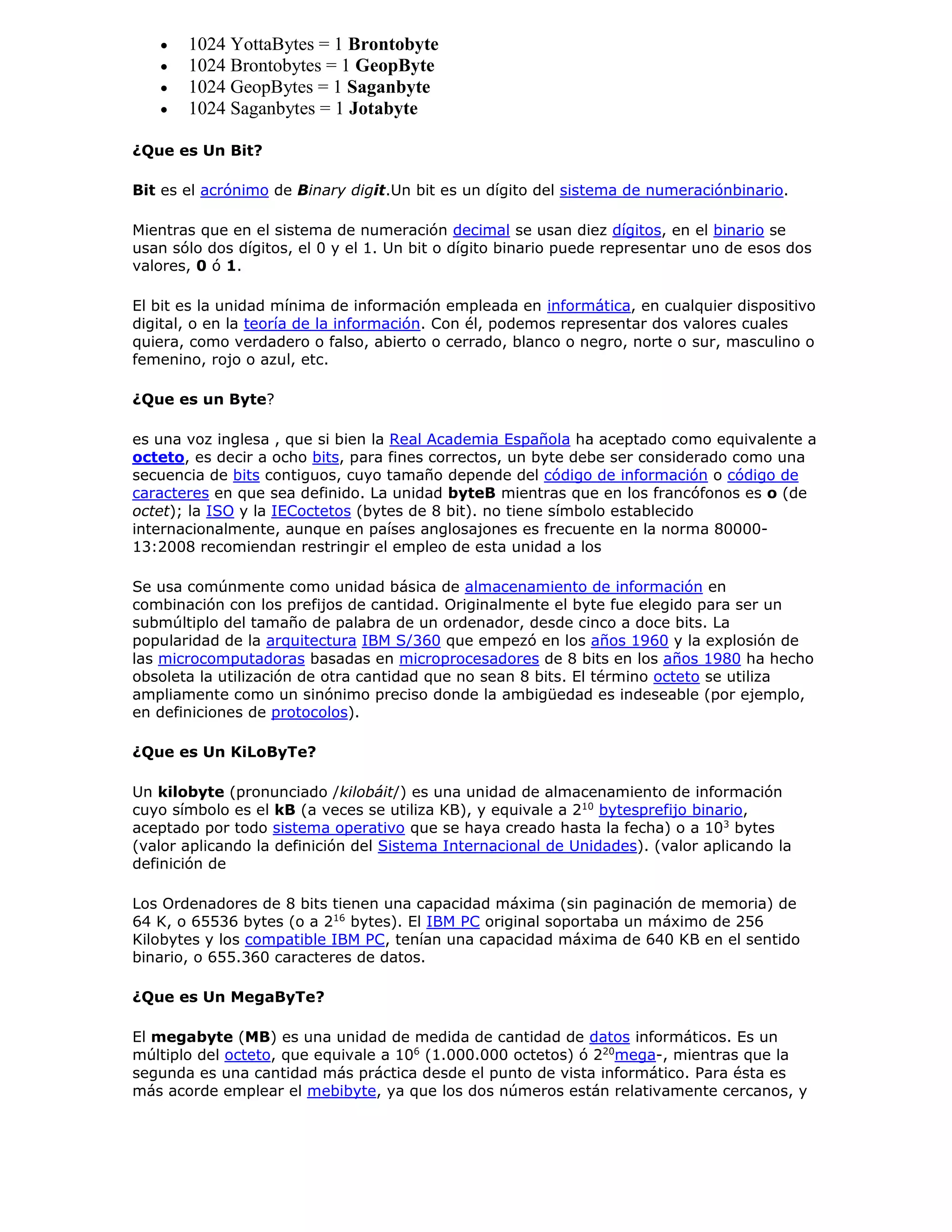  1024 YottaBytes = 1 Brontobyte
 1024 Brontobytes = 1 GeopByte
 1024 GeopBytes = 1 Saganbyte
 1024 Saganbytes = 1 Jotabyte
¿Que es Un Bit?
Bit es el acrónimo de Binary digit.Un bit es un dígito del sistema de numeraciónbinario.
Mientras que en el sistema de numeración decimal se usan diez dígitos, en el binario se
usan sólo dos dígitos, el 0 y el 1. Un bit o dígito binario puede representar uno de esos dos
valores, 0 ó 1.
El bit es la unidad mínima de información empleada en informática, en cualquier dispositivo
digital, o en la teoría de la información. Con él, podemos representar dos valores cuales
quiera, como verdadero o falso, abierto o cerrado, blanco o negro, norte o sur, masculino o
femenino, rojo o azul, etc.
¿Que es un Byte?
es una voz inglesa , que si bien la Real Academia Española ha aceptado como equivalente a
octeto, es decir a ocho bits, para fines correctos, un byte debe ser considerado como una
secuencia de bits contiguos, cuyo tamaño depende del código de información o código de
caracteres en que sea definido. La unidad byteB mientras que en los francófonos es o (de
octet); la ISO y la IECoctetos (bytes de 8 bit). no tiene símbolo establecido
internacionalmente, aunque en países anglosajones es frecuente en la norma 80000-
13:2008 recomiendan restringir el empleo de esta unidad a los
Se usa comúnmente como unidad básica de almacenamiento de información en
combinación con los prefijos de cantidad. Originalmente el byte fue elegido para ser un
submúltiplo del tamaño de palabra de un ordenador, desde cinco a doce bits. La
popularidad de la arquitectura IBM S/360 que empezó en los años 1960 y la explosión de
las microcomputadoras basadas en microprocesadores de 8 bits en los años 1980 ha hecho
obsoleta la utilización de otra cantidad que no sean 8 bits. El término octeto se utiliza
ampliamente como un sinónimo preciso donde la ambigüedad es indeseable (por ejemplo,
en definiciones de protocolos).
¿Que es Un KiLoByTe?
Un kilobyte (pronunciado /kilobáit/) es una unidad de almacenamiento de información
cuyo símbolo es el kB (a veces se utiliza KB), y equivale a 210
bytesprefijo binario,
aceptado por todo sistema operativo que se haya creado hasta la fecha) o a 103
bytes
(valor aplicando la definición del Sistema Internacional de Unidades). (valor aplicando la
definición de
Los Ordenadores de 8 bits tienen una capacidad máxima (sin paginación de memoria) de
64 K, o 65536 bytes (o a 216
bytes). El IBM PC original soportaba un máximo de 256
Kilobytes y los compatible IBM PC, tenían una capacidad máxima de 640 KB en el sentido
binario, o 655.360 caracteres de datos.
¿Que es Un MegaByTe?
El megabyte (MB) es una unidad de medida de cantidad de datos informáticos. Es un
múltiplo del octeto, que equivale a 106
(1.000.000 octetos) ó 220
mega-, mientras que la
segunda es una cantidad más práctica desde el punto de vista informático. Para ésta es
más acorde emplear el mebibyte, ya que los dos números están relativamente cercanos, y
 