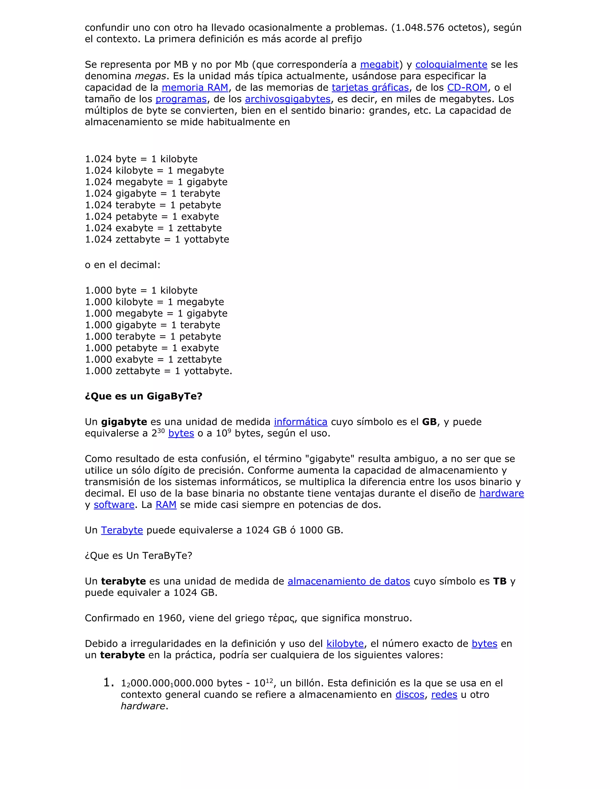confundir uno con otro ha llevado ocasionalmente a problemas. (1.048.576 octetos), según
el contexto. La primera definición es más acorde al prefijo
Se representa por MB y no por Mb (que correspondería a megabit) y coloquialmente se les
denomina megas. Es la unidad más típica actualmente, usándose para especificar la
capacidad de la memoria RAM, de las memorias de tarjetas gráficas, de los CD-ROM, o el
tamaño de los programas, de los archivosgigabytes, es decir, en miles de megabytes. Los
múltiplos de byte se convierten, bien en el sentido binario: grandes, etc. La capacidad de
almacenamiento se mide habitualmente en
1.024 byte = 1 kilobyte
1.024 kilobyte = 1 megabyte
1.024 megabyte = 1 gigabyte
1.024 gigabyte = 1 terabyte
1.024 terabyte = 1 petabyte
1.024 petabyte = 1 exabyte
1.024 exabyte = 1 zettabyte
1.024 zettabyte = 1 yottabyte
o en el decimal:
1.000 byte = 1 kilobyte
1.000 kilobyte = 1 megabyte
1.000 megabyte = 1 gigabyte
1.000 gigabyte = 1 terabyte
1.000 terabyte = 1 petabyte
1.000 petabyte = 1 exabyte
1.000 exabyte = 1 zettabyte
1.000 zettabyte = 1 yottabyte.
¿Que es un GigaByTe?
Un gigabyte es una unidad de medida informática cuyo símbolo es el GB, y puede
equivalerse a 230
bytes o a 109
bytes, según el uso.
Como resultado de esta confusión, el término "gigabyte" resulta ambiguo, a no ser que se
utilice un sólo dígito de precisión. Conforme aumenta la capacidad de almacenamiento y
transmisión de los sistemas informáticos, se multiplica la diferencia entre los usos binario y
decimal. El uso de la base binaria no obstante tiene ventajas durante el diseño de hardware
y software. La RAM se mide casi siempre en potencias de dos.
Un Terabyte puede equivalerse a 1024 GB ó 1000 GB.
¿Que es Un TeraByTe?
Un terabyte es una unidad de medida de almacenamiento de datos cuyo símbolo es TB y
puede equivaler a 1024 GB.
Confirmado en 1960, viene del griego τέρας, que significa monstruo.
Debido a irregularidades en la definición y uso del kilobyte, el número exacto de bytes en
un terabyte en la práctica, podría ser cualquiera de los siguientes valores:
1. 12000.0001000.000 bytes - 1012
, un billón. Esta definición es la que se usa en el
contexto general cuando se refiere a almacenamiento en discos, redes u otro
hardware.
 