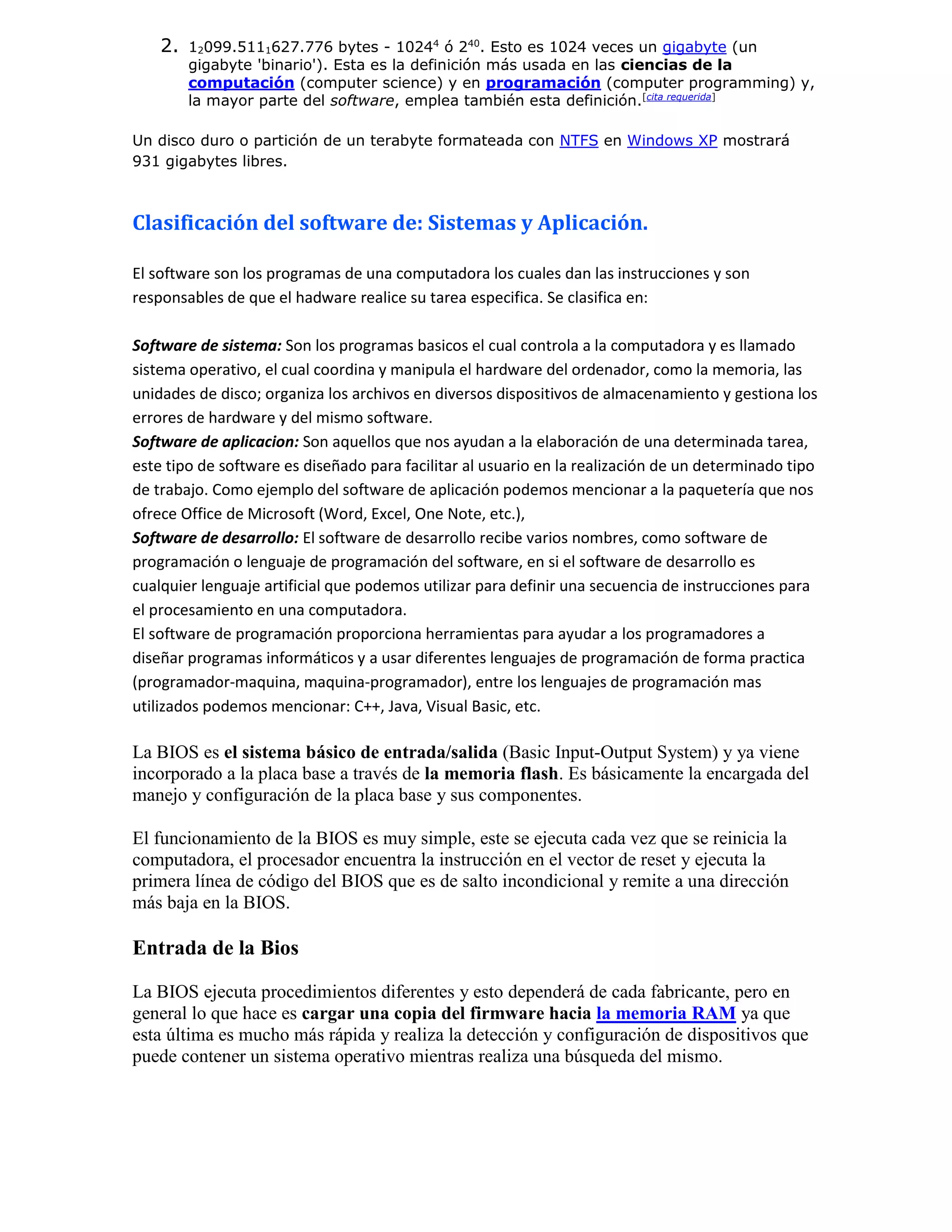 2. 12099.5111627.776 bytes - 10244
ó 240
. Esto es 1024 veces un gigabyte (un
gigabyte 'binario'). Esta es la definición más usada en las ciencias de la
computación (computer science) y en programación (computer programming) y,
la mayor parte del software, emplea también esta definición.[cita requerida]
Un disco duro o partición de un terabyte formateada con NTFS en Windows XP mostrará
931 gigabytes libres.
Clasificación del software de: Sistemas y Aplicación.
El software son los programas de una computadora los cuales dan las instrucciones y son
responsables de que el hadware realice su tarea especifica. Se clasifica en:
Software de sistema: Son los programas basicos el cual controla a la computadora y es llamado
sistema operativo, el cual coordina y manipula el hardware del ordenador, como la memoria, las
unidades de disco; organiza los archivos en diversos dispositivos de almacenamiento y gestiona los
errores de hardware y del mismo software.
Software de aplicacion: Son aquellos que nos ayudan a la elaboración de una determinada tarea,
este tipo de software es diseñado para facilitar al usuario en la realización de un determinado tipo
de trabajo. Como ejemplo del software de aplicación podemos mencionar a la paquetería que nos
ofrece Office de Microsoft (Word, Excel, One Note, etc.),
Software de desarrollo: El software de desarrollo recibe varios nombres, como software de
programación o lenguaje de programación del software, en si el software de desarrollo es
cualquier lenguaje artificial que podemos utilizar para definir una secuencia de instrucciones para
el procesamiento en una computadora.
El software de programación proporciona herramientas para ayudar a los programadores a
diseñar programas informáticos y a usar diferentes lenguajes de programación de forma practica
(programador-maquina, maquina-programador), entre los lenguajes de programación mas
utilizados podemos mencionar: C++, Java, Visual Basic, etc.
La BIOS es el sistema básico de entrada/salida (Basic Input-Output System) y ya viene
incorporado a la placa base a través de la memoria flash. Es básicamente la encargada del
manejo y configuración de la placa base y sus componentes.
El funcionamiento de la BIOS es muy simple, este se ejecuta cada vez que se reinicia la
computadora, el procesador encuentra la instrucción en el vector de reset y ejecuta la
primera línea de código del BIOS que es de salto incondicional y remite a una dirección
más baja en la BIOS.
Entrada de la Bios
La BIOS ejecuta procedimientos diferentes y esto dependerá de cada fabricante, pero en
general lo que hace es cargar una copia del firmware hacia la memoria RAM ya que
esta última es mucho más rápida y realiza la detección y configuración de dispositivos que
puede contener un sistema operativo mientras realiza una búsqueda del mismo.
 