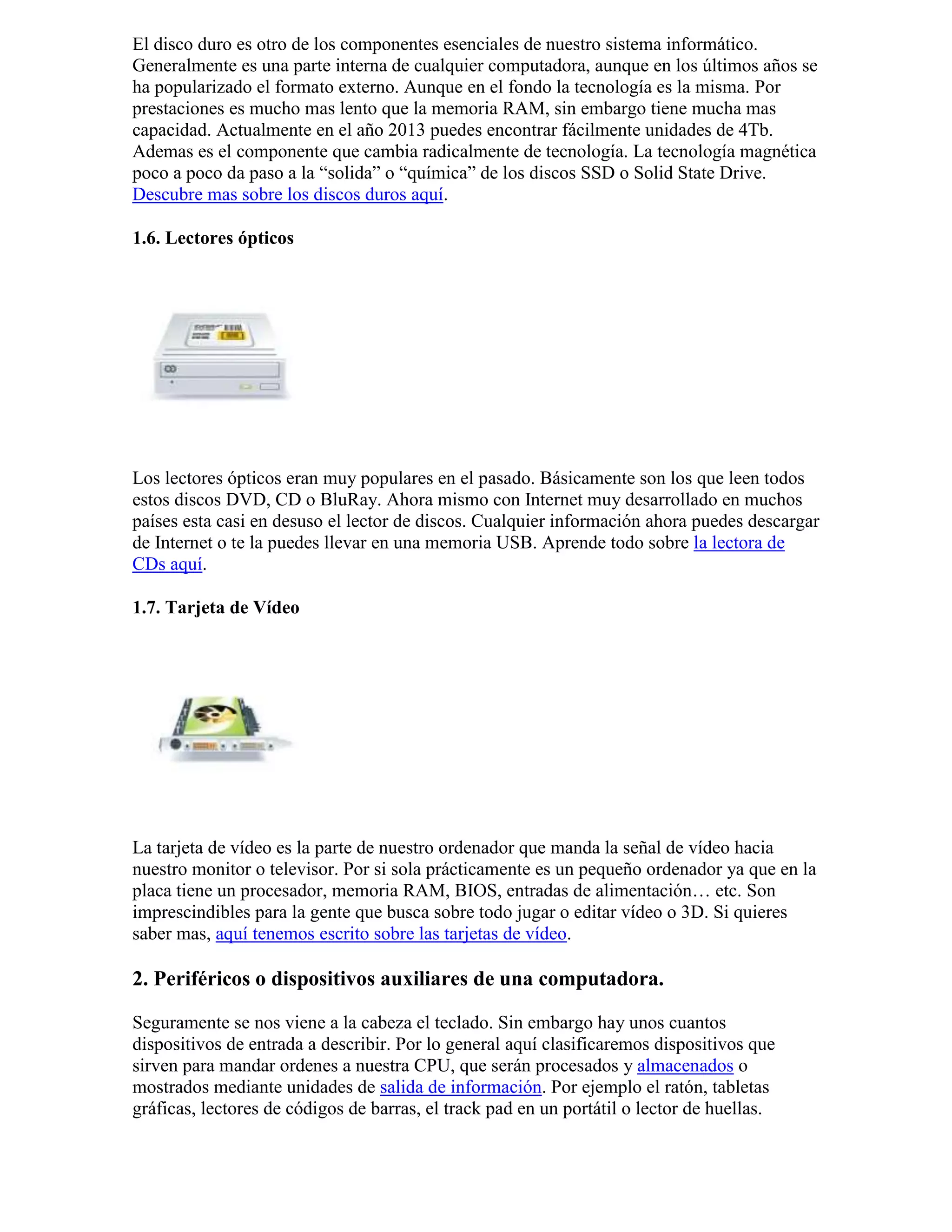 El disco duro es otro de los componentes esenciales de nuestro sistema informático.
Generalmente es una parte interna de cualquier computadora, aunque en los últimos años se
ha popularizado el formato externo. Aunque en el fondo la tecnología es la misma. Por
prestaciones es mucho mas lento que la memoria RAM, sin embargo tiene mucha mas
capacidad. Actualmente en el año 2013 puedes encontrar fácilmente unidades de 4Tb.
Ademas es el componente que cambia radicalmente de tecnología. La tecnología magnética
poco a poco da paso a la “solida” o “química” de los discos SSD o Solid State Drive.
Descubre mas sobre los discos duros aquí.
1.6. Lectores ópticos
Los lectores ópticos eran muy populares en el pasado. Básicamente son los que leen todos
estos discos DVD, CD o BluRay. Ahora mismo con Internet muy desarrollado en muchos
países esta casi en desuso el lector de discos. Cualquier información ahora puedes descargar
de Internet o te la puedes llevar en una memoria USB. Aprende todo sobre la lectora de
CDs aquí.
1.7. Tarjeta de Vídeo
La tarjeta de vídeo es la parte de nuestro ordenador que manda la señal de vídeo hacia
nuestro monitor o televisor. Por si sola prácticamente es un pequeño ordenador ya que en la
placa tiene un procesador, memoria RAM, BIOS, entradas de alimentación… etc. Son
imprescindibles para la gente que busca sobre todo jugar o editar vídeo o 3D. Si quieres
saber mas, aquí tenemos escrito sobre las tarjetas de vídeo.
2. Periféricos o dispositivos auxiliares de una computadora.
Seguramente se nos viene a la cabeza el teclado. Sin embargo hay unos cuantos
dispositivos de entrada a describir. Por lo general aquí clasificaremos dispositivos que
sirven para mandar ordenes a nuestra CPU, que serán procesados y almacenados o
mostrados mediante unidades de salida de información. Por ejemplo el ratón, tabletas
gráficas, lectores de códigos de barras, el track pad en un portátil o lector de huellas.
 