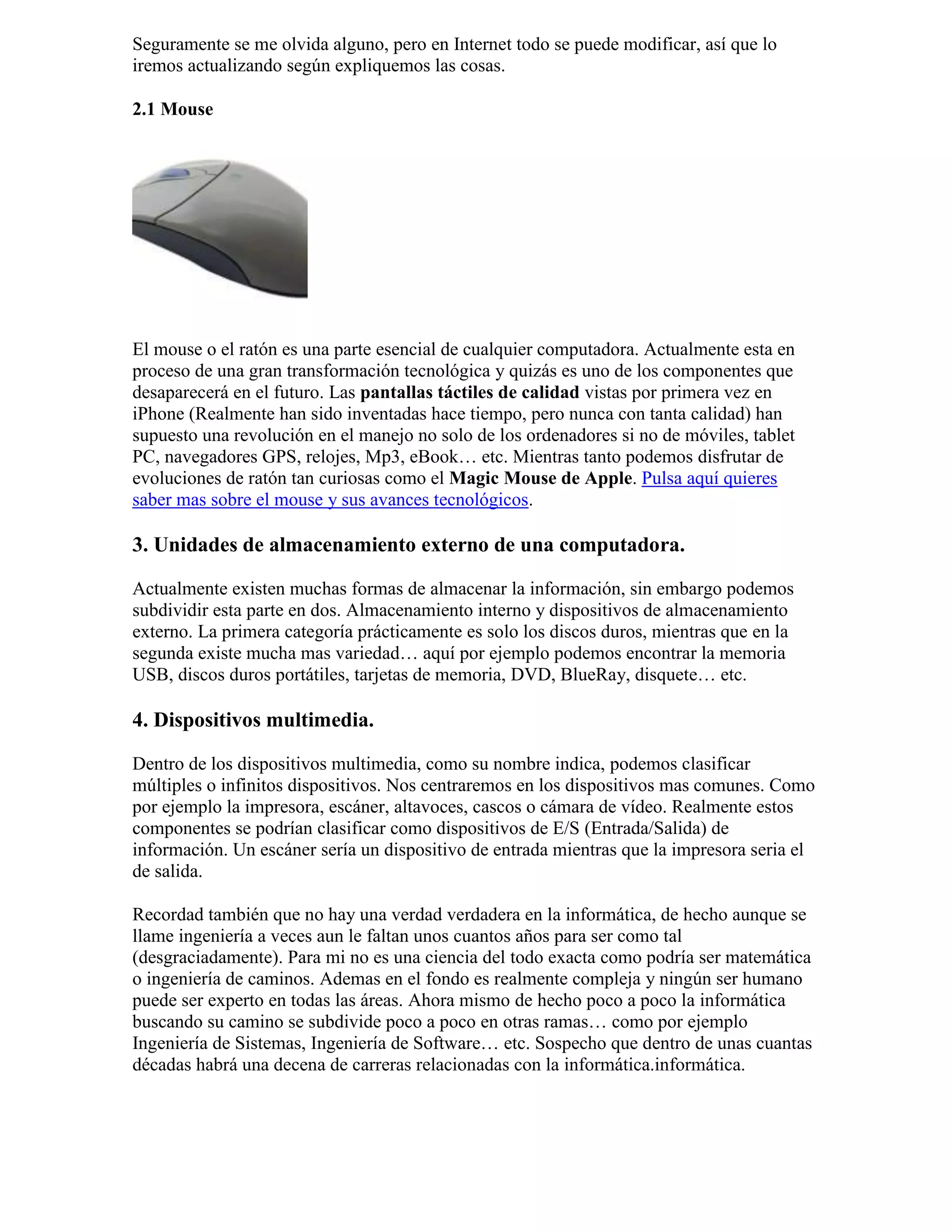 Seguramente se me olvida alguno, pero en Internet todo se puede modificar, así que lo
iremos actualizando según expliquemos las cosas.
2.1 Mouse
El mouse o el ratón es una parte esencial de cualquier computadora. Actualmente esta en
proceso de una gran transformación tecnológica y quizás es uno de los componentes que
desaparecerá en el futuro. Las pantallas táctiles de calidad vistas por primera vez en
iPhone (Realmente han sido inventadas hace tiempo, pero nunca con tanta calidad) han
supuesto una revolución en el manejo no solo de los ordenadores si no de móviles, tablet
PC, navegadores GPS, relojes, Mp3, eBook… etc. Mientras tanto podemos disfrutar de
evoluciones de ratón tan curiosas como el Magic Mouse de Apple. Pulsa aquí quieres
saber mas sobre el mouse y sus avances tecnológicos.
3. Unidades de almacenamiento externo de una computadora.
Actualmente existen muchas formas de almacenar la información, sin embargo podemos
subdividir esta parte en dos. Almacenamiento interno y dispositivos de almacenamiento
externo. La primera categoría prácticamente es solo los discos duros, mientras que en la
segunda existe mucha mas variedad… aquí por ejemplo podemos encontrar la memoria
USB, discos duros portátiles, tarjetas de memoria, DVD, BlueRay, disquete… etc.
4. Dispositivos multimedia.
Dentro de los dispositivos multimedia, como su nombre indica, podemos clasificar
múltiples o infinitos dispositivos. Nos centraremos en los dispositivos mas comunes. Como
por ejemplo la impresora, escáner, altavoces, cascos o cámara de vídeo. Realmente estos
componentes se podrían clasificar como dispositivos de E/S (Entrada/Salida) de
información. Un escáner sería un dispositivo de entrada mientras que la impresora seria el
de salida.
Recordad también que no hay una verdad verdadera en la informática, de hecho aunque se
llame ingeniería a veces aun le faltan unos cuantos años para ser como tal
(desgraciadamente). Para mi no es una ciencia del todo exacta como podría ser matemática
o ingeniería de caminos. Ademas en el fondo es realmente compleja y ningún ser humano
puede ser experto en todas las áreas. Ahora mismo de hecho poco a poco la informática
buscando su camino se subdivide poco a poco en otras ramas… como por ejemplo
Ingeniería de Sistemas, Ingeniería de Software… etc. Sospecho que dentro de unas cuantas
décadas habrá una decena de carreras relacionadas con la informática.informática.
 