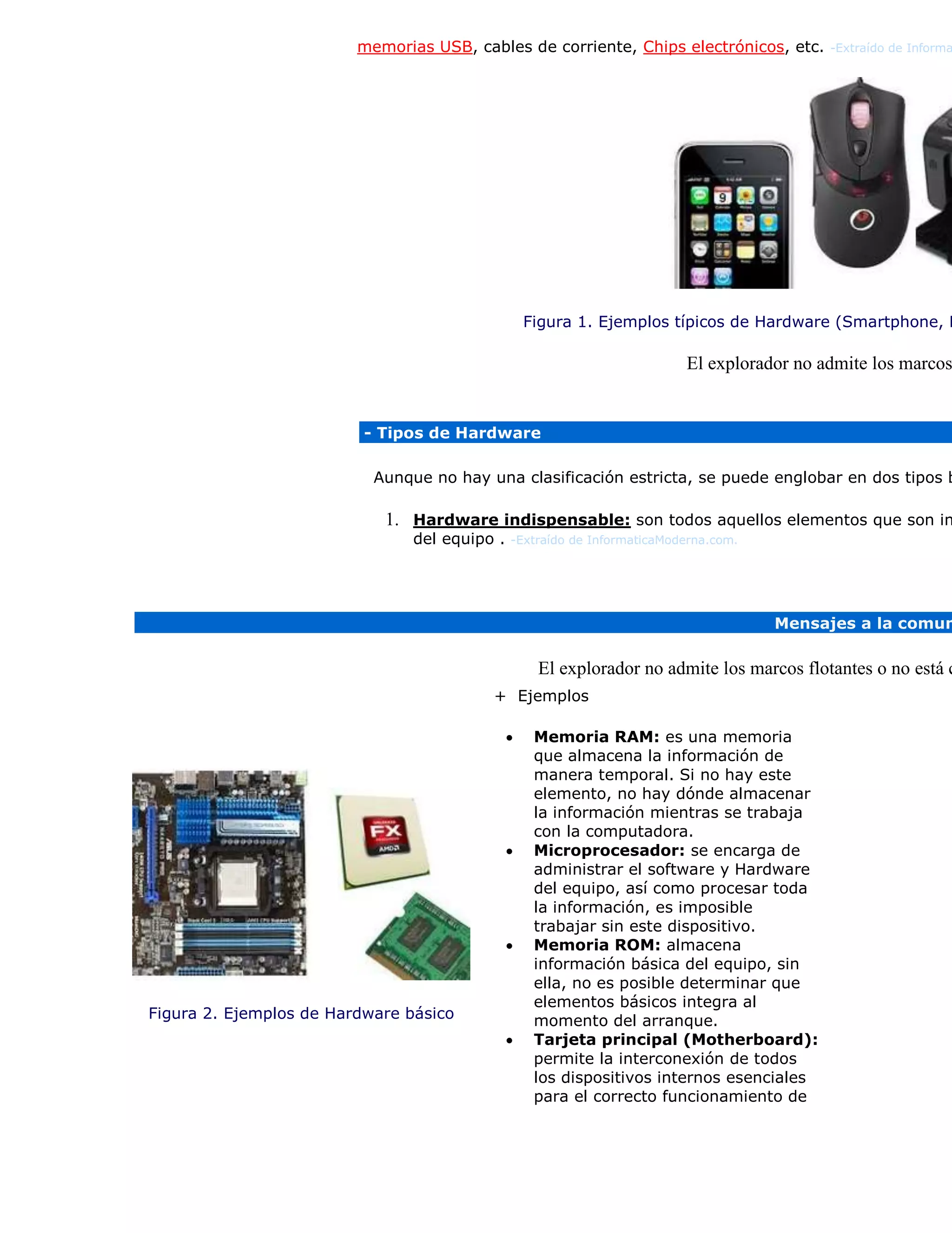 memorias USB, cables de corriente, Chips electrónicos, etc. -Extraído de Informa
Figura 1. Ejemplos típicos de Hardware (Smartphone, M
El explorador no admite los marcos
- Tipos de Hardware
Aunque no hay una clasificación estricta, se puede englobar en dos tipos b
1. Hardware indispensable: son todos aquellos elementos que son im
del equipo . -Extraído de InformaticaModerna.com.
Mensajes a la comun
El explorador no admite los marcos flotantes o no está c
Figura 2. Ejemplos de Hardware básico
+ Ejemplos
 Memoria RAM: es una memoria
que almacena la información de
manera temporal. Si no hay este
elemento, no hay dónde almacenar
la información mientras se trabaja
con la computadora.
 Microprocesador: se encarga de
administrar el software y Hardware
del equipo, así como procesar toda
la información, es imposible
trabajar sin este dispositivo.
 Memoria ROM: almacena
información básica del equipo, sin
ella, no es posible determinar que
elementos básicos integra al
momento del arranque.
 Tarjeta principal (Motherboard):
permite la interconexión de todos
los dispositivos internos esenciales
para el correcto funcionamiento de
 