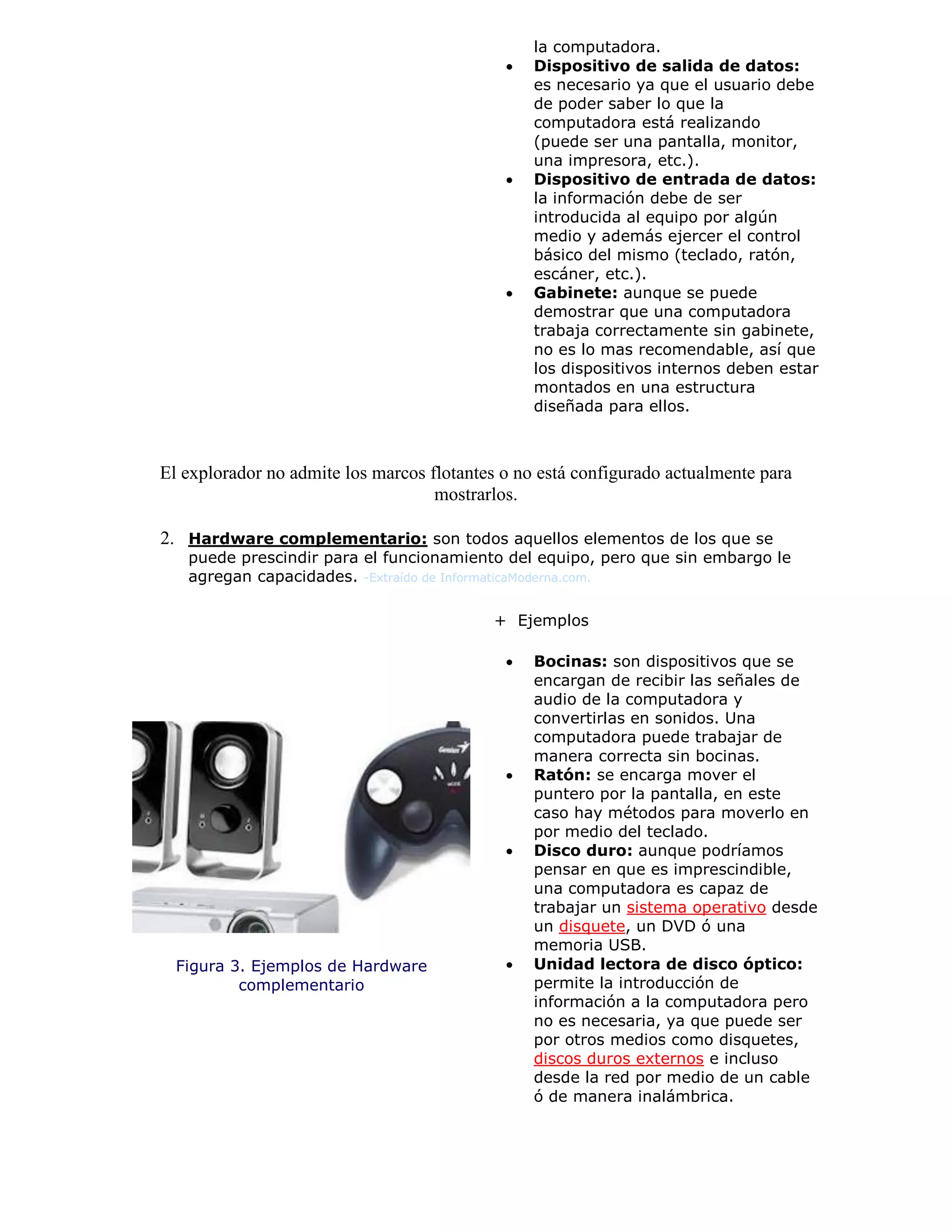 la computadora.
 Dispositivo de salida de datos:
es necesario ya que el usuario debe
de poder saber lo que la
computadora está realizando
(puede ser una pantalla, monitor,
una impresora, etc.).
 Dispositivo de entrada de datos:
la información debe de ser
introducida al equipo por algún
medio y además ejercer el control
básico del mismo (teclado, ratón,
escáner, etc.).
 Gabinete: aunque se puede
demostrar que una computadora
trabaja correctamente sin gabinete,
no es lo mas recomendable, así que
los dispositivos internos deben estar
montados en una estructura
diseñada para ellos.
El explorador no admite los marcos flotantes o no está configurado actualmente para
mostrarlos.
2. Hardware complementario: son todos aquellos elementos de los que se
puede prescindir para el funcionamiento del equipo, pero que sin embargo le
agregan capacidades. -Extraído de InformaticaModerna.com.
Figura 3. Ejemplos de Hardware
complementario
+ Ejemplos
 Bocinas: son dispositivos que se
encargan de recibir las señales de
audio de la computadora y
convertirlas en sonidos. Una
computadora puede trabajar de
manera correcta sin bocinas.
 Ratón: se encarga mover el
puntero por la pantalla, en este
caso hay métodos para moverlo en
por medio del teclado.
 Disco duro: aunque podríamos
pensar en que es imprescindible,
una computadora es capaz de
trabajar un sistema operativo desde
un disquete, un DVD ó una
memoria USB.
 Unidad lectora de disco óptico:
permite la introducción de
información a la computadora pero
no es necesaria, ya que puede ser
por otros medios como disquetes,
discos duros externos e incluso
desde la red por medio de un cable
ó de manera inalámbrica.
 