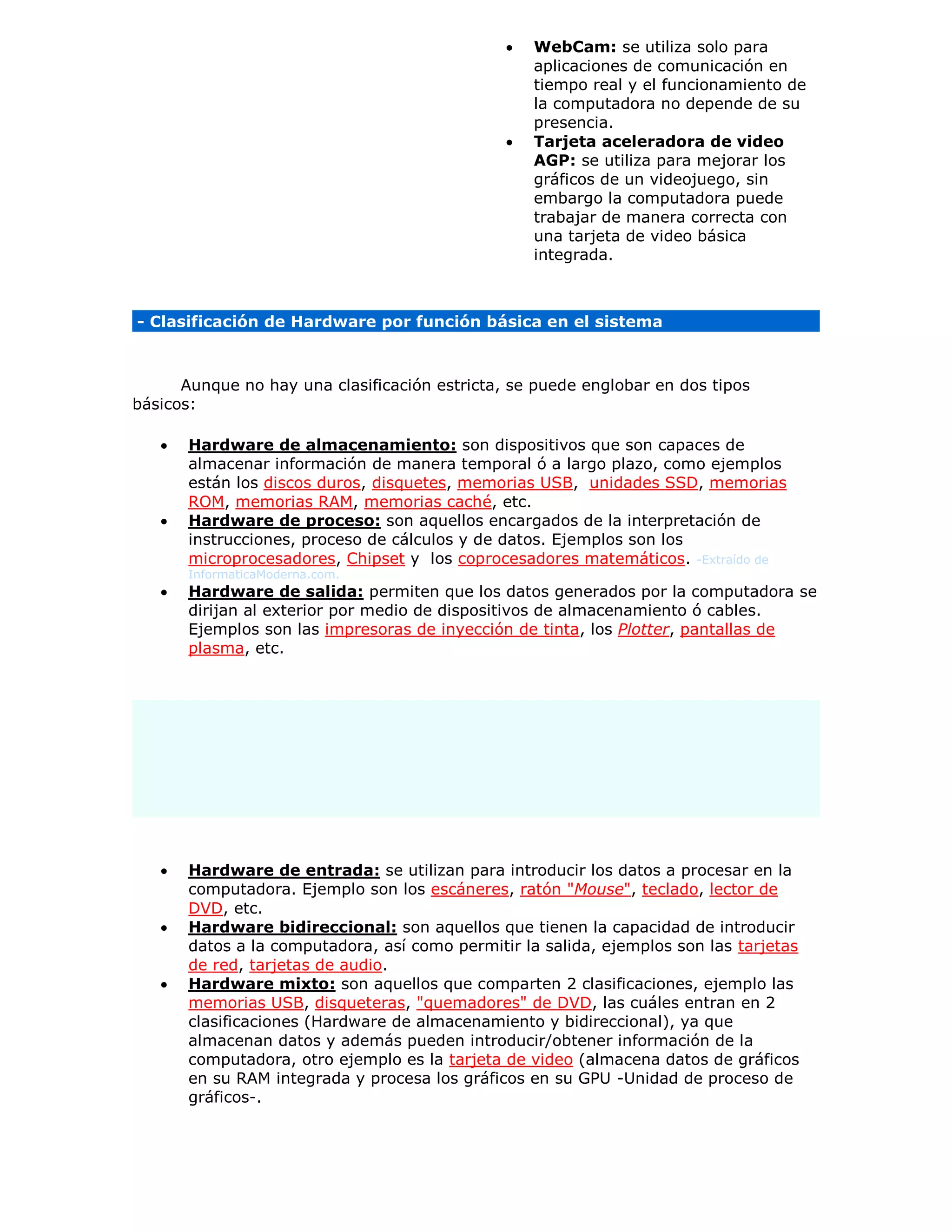  WebCam: se utiliza solo para
aplicaciones de comunicación en
tiempo real y el funcionamiento de
la computadora no depende de su
presencia.
 Tarjeta aceleradora de video
AGP: se utiliza para mejorar los
gráficos de un videojuego, sin
embargo la computadora puede
trabajar de manera correcta con
una tarjeta de video básica
integrada.
- Clasificación de Hardware por función básica en el sistema
Aunque no hay una clasificación estricta, se puede englobar en dos tipos
básicos:
 Hardware de almacenamiento: son dispositivos que son capaces de
almacenar información de manera temporal ó a largo plazo, como ejemplos
están los discos duros, disquetes, memorias USB, unidades SSD, memorias
ROM, memorias RAM, memorias caché, etc.
 Hardware de proceso: son aquellos encargados de la interpretación de
instrucciones, proceso de cálculos y de datos. Ejemplos son los
microprocesadores, Chipset y los coprocesadores matemáticos. -Extraído de
InformaticaModerna.com.
 Hardware de salida: permiten que los datos generados por la computadora se
dirijan al exterior por medio de dispositivos de almacenamiento ó cables.
Ejemplos son las impresoras de inyección de tinta, los Plotter, pantallas de
plasma, etc.
 Hardware de entrada: se utilizan para introducir los datos a procesar en la
computadora. Ejemplo son los escáneres, ratón "Mouse", teclado, lector de
DVD, etc.
 Hardware bidireccional: son aquellos que tienen la capacidad de introducir
datos a la computadora, así como permitir la salida, ejemplos son las tarjetas
de red, tarjetas de audio.
 Hardware mixto: son aquellos que comparten 2 clasificaciones, ejemplo las
memorias USB, disqueteras, "quemadores" de DVD, las cuáles entran en 2
clasificaciones (Hardware de almacenamiento y bidireccional), ya que
almacenan datos y además pueden introducir/obtener información de la
computadora, otro ejemplo es la tarjeta de video (almacena datos de gráficos
en su RAM integrada y procesa los gráficos en su GPU -Unidad de proceso de
gráficos-.
 