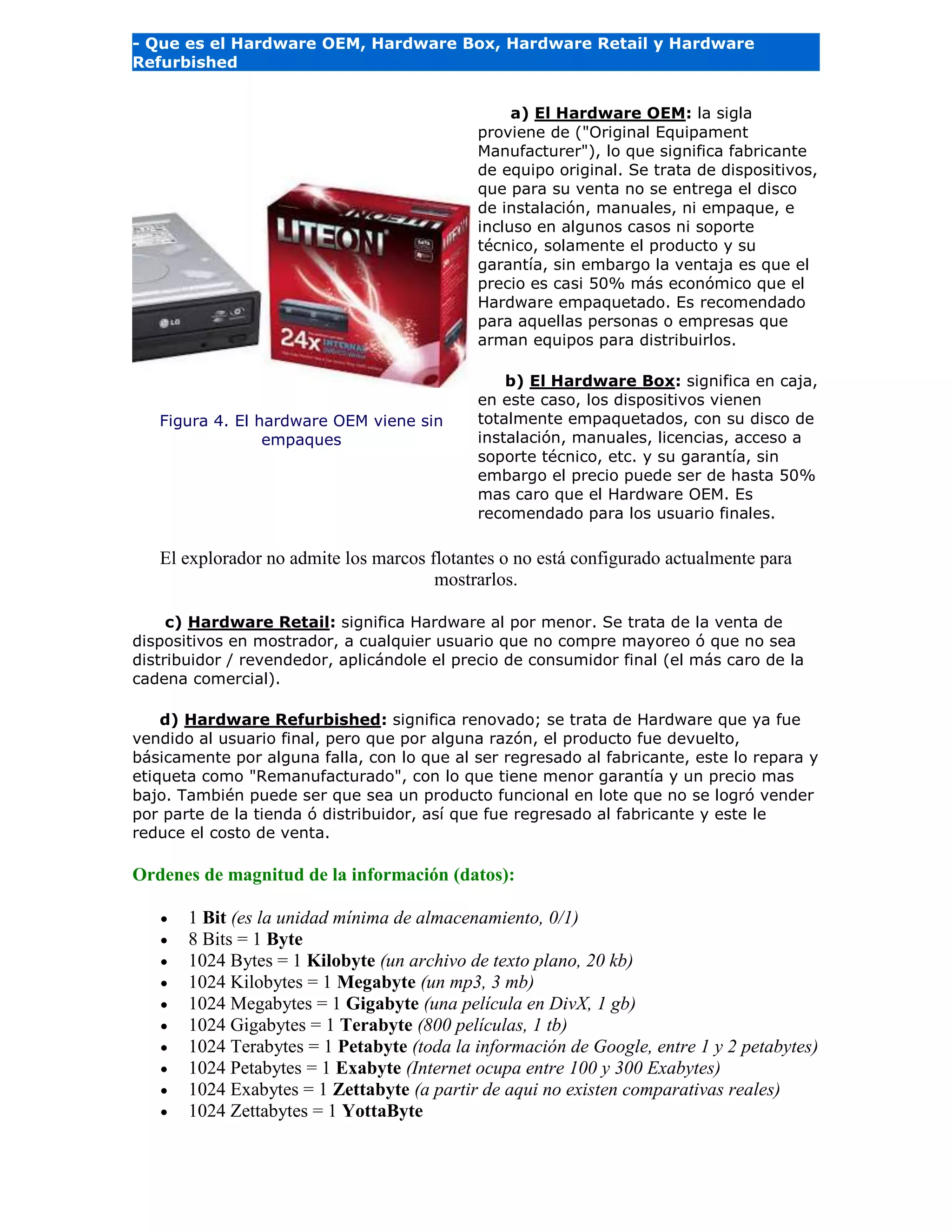- Que es el Hardware OEM, Hardware Box, Hardware Retail y Hardware
Refurbished
Figura 4. El hardware OEM viene sin
empaques
a) El Hardware OEM: la sigla
proviene de ("Original Equipament
Manufacturer"), lo que significa fabricante
de equipo original. Se trata de dispositivos,
que para su venta no se entrega el disco
de instalación, manuales, ni empaque, e
incluso en algunos casos ni soporte
técnico, solamente el producto y su
garantía, sin embargo la ventaja es que el
precio es casi 50% más económico que el
Hardware empaquetado. Es recomendado
para aquellas personas o empresas que
arman equipos para distribuirlos.
b) El Hardware Box: significa en caja,
en este caso, los dispositivos vienen
totalmente empaquetados, con su disco de
instalación, manuales, licencias, acceso a
soporte técnico, etc. y su garantía, sin
embargo el precio puede ser de hasta 50%
mas caro que el Hardware OEM. Es
recomendado para los usuario finales.
El explorador no admite los marcos flotantes o no está configurado actualmente para
mostrarlos.
c) Hardware Retail: significa Hardware al por menor. Se trata de la venta de
dispositivos en mostrador, a cualquier usuario que no compre mayoreo ó que no sea
distribuidor / revendedor, aplicándole el precio de consumidor final (el más caro de la
cadena comercial).
d) Hardware Refurbished: significa renovado; se trata de Hardware que ya fue
vendido al usuario final, pero que por alguna razón, el producto fue devuelto,
básicamente por alguna falla, con lo que al ser regresado al fabricante, este lo repara y
etiqueta como "Remanufacturado", con lo que tiene menor garantía y un precio mas
bajo. También puede ser que sea un producto funcional en lote que no se logró vender
por parte de la tienda ó distribuidor, así que fue regresado al fabricante y este le
reduce el costo de venta.
Ordenes de magnitud de la información (datos):
 1 Bit (es la unidad mínima de almacenamiento, 0/1)
 8 Bits = 1 Byte
 1024 Bytes = 1 Kilobyte (un archivo de texto plano, 20 kb)
 1024 Kilobytes = 1 Megabyte (un mp3, 3 mb)
 1024 Megabytes = 1 Gigabyte (una película en DivX, 1 gb)
 1024 Gigabytes = 1 Terabyte (800 películas, 1 tb)
 1024 Terabytes = 1 Petabyte (toda la información de Google, entre 1 y 2 petabytes)
 1024 Petabytes = 1 Exabyte (Internet ocupa entre 100 y 300 Exabytes)
 1024 Exabytes = 1 Zettabyte (a partir de aqui no existen comparativas reales)
 1024 Zettabytes = 1 YottaByte
 
