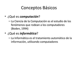 Conceptos Básicos
• ¿Qué es computación?
– La Ciencia de la Computación es el estudio de los
fenómenos que rodean a los computadores
(Boden, 1994)
• ¿Qué es informática?
– La Informática es el tratamiento automático de la
información, utilizando computadores
 