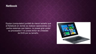 Netbook
Equipo (computador) portátil de menor tamaño que
el Notebook en donde se realizan operaciónes con
ciertos sistemas casi básico, no posee gran poder
su procesador.Y no posee lector de unidades
de DVD por su tamaño.
 