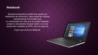 Notebook
Equipo(computador) portátil que ayuda a la
realización de informción, éste posee las mismas
caracteristicas funcionales que
un computador tan sólo que se puede trasladar,
posee un procesador de gran poder, a su vez
puede leer unidades de DVD, pero su peso es
mayor que el de los Netbook.
 