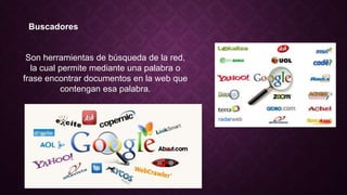 Buscadores
Son herramientas de búsqueda de la red,
la cual permite mediante una palabra o
frase encontrar documentos en la web que
contengan esa palabra.
 