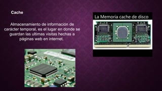 Cache
Almacenamiento de información de
carácter temporal, es el lugar en donde se
guardan las ultimas visitas hechas a
páginas web en internet.
 
