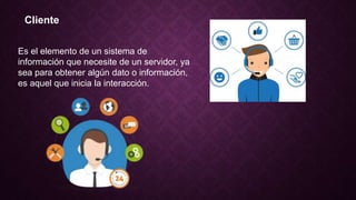Cliente
Es el elemento de un sistema de
información que necesite de un servidor, ya
sea para obtener algún dato o información,
es aquel que inicia la interacción.
 