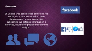 Facebook
Es un sitio web considerado como una red
social, en la cual los usuarios crean
plataformas en la cual interactúan,
publicando sus estados, información o
interesas, haciendolo público en su red de
amigos.
 