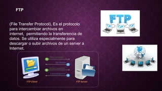 FTP
(File Transfer Protocol), Es el protocolo
para intercambiar archivos en
internet, permitiendo la transferencia de
datos. Se utiliza especialmente para
descargar o subir archivos de un server a
Internet.
 