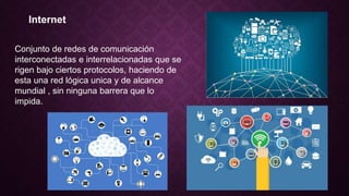 Internet
Conjunto de redes de comunicación
interconectadas e interrelacionadas que se
rigen bajo ciertos protocolos, haciendo de
esta una red lógica unica y de alcance
mundial , sin ninguna barrera que lo
impida.
 