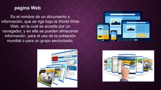 pagina Web
Es el nombre de un documento o
información, que se rige bajo la World Wide
Web, en la cual se accede por un
navegador, y en ella se pueden almacenar
información, para el uso de la población
mundial o para un grupo sectorizado.
 
