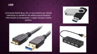 USB
(Universal Serial Bus), Es un bus externo por donde
interactúa un periférico de salida proporcionando
información al computador, o algún acceso a cierto
archivo.
 
