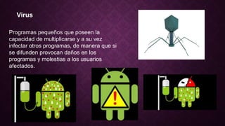 Virus
Programas pequeños que poseen la
capacidad de multiplicarse y a su vez
infectar otros programas, de manera que si
se difunden provocan daños en los
programas y molestias a los usuarios
afectados.
 