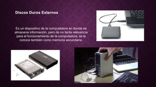 Discos Duros Externos
Es un dispositivo de la computadora en donde se
almacena información, pero de no tanta relevancia
para el funcionamiento de la computadora, se le
conoce también como memoria secundaria.
 